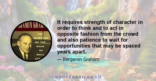 It requires strength of character in order to think and to act in opposite fashion from the crowd and also patience to wait for opportunities that may be spaced years apart.