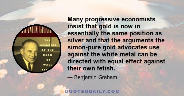 Many progressive economists insist that gold is now in essentially the same position as silver and that the arguments the simon-pure gold advocates use against the white metal can be directed with equal effect against