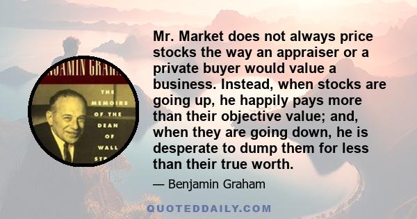 Mr. Market does not always price stocks the way an appraiser or a private buyer would value a business. Instead, when stocks are going up, he happily pays more than their objective value; and, when they are going down,