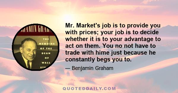 Mr. Market's job is to provide you with prices; your job is to decide whether it is to your advantage to act on them. You no not have to trade with hime just because he constantly begs you to.