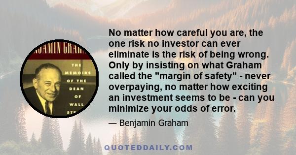 No matter how careful you are, the one risk no investor can ever eliminate is the risk of being wrong. Only by insisting on what Graham called the margin of safety - never overpaying, no matter how exciting an