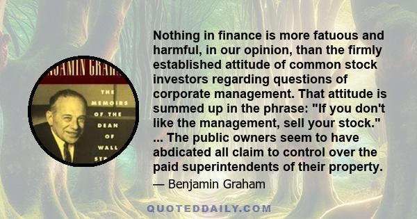 Nothing in finance is more fatuous and harmful, in our opinion, than the firmly established attitude of common stock investors regarding questions of corporate management. That attitude is summed up in the phrase: If