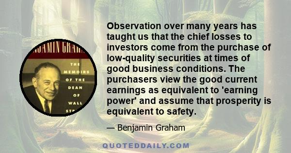 Observation over many years has taught us that the chief losses to investors come from the purchase of low-quality securities at times of good business conditions. The purchasers view the good current earnings as