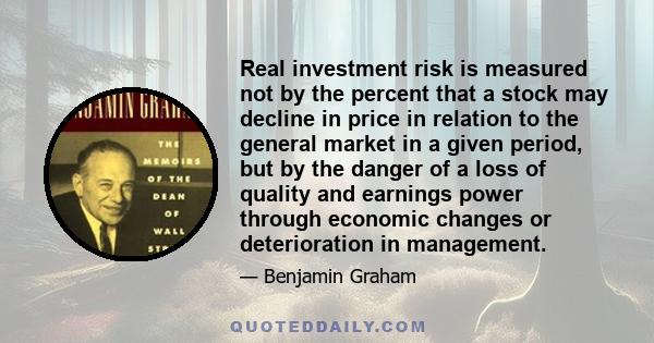 Real investment risk is measured not by the percent that a stock may decline in price in relation to the general market in a given period, but by the danger of a loss of quality and earnings power through economic