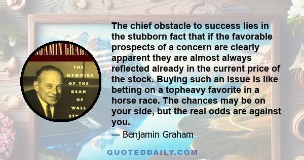 The chief obstacle to success lies in the stubborn fact that if the favorable prospects of a concern are clearly apparent they are almost always reflected already in the current price of the stock. Buying such an issue