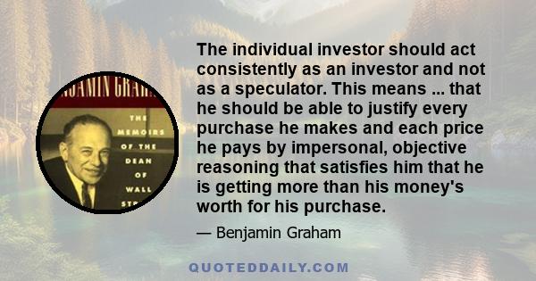 The individual investor should act consistently as an investor and not as a speculator. This means ... that he should be able to justify every purchase he makes and each price he pays by impersonal, objective reasoning