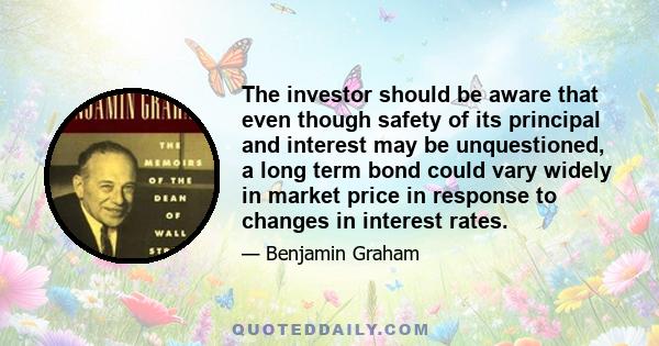 The investor should be aware that even though safety of its principal and interest may be unquestioned, a long term bond could vary widely in market price in response to changes in interest rates.