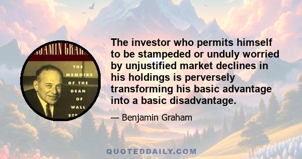 The investor who permits himself to be stampeded or unduly worried by unjustified market declines in his holdings is perversely transforming his basic advantage into a basic disadvantage.