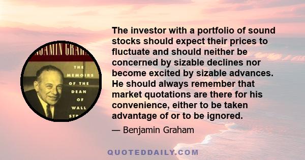 The investor with a portfolio of sound stocks should expect their prices to fluctuate and should neither be concerned by sizable declines nor become excited by sizable advances. He should always remember that market