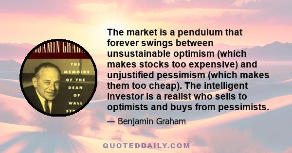 The market is a pendulum that forever swings between unsustainable optimism (which makes stocks too expensive) and unjustified pessimism (which makes them too cheap). The intelligent investor is a realist who sells to