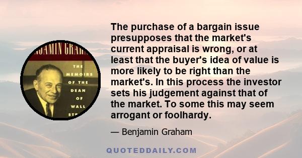 The purchase of a bargain issue presupposes that the market's current appraisal is wrong, or at least that the buyer's idea of value is more likely to be right than the market's. In this process the investor sets his