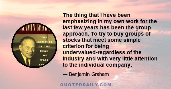 The thing that I have been emphasizing in my own work for the last few years has been the group approach. To try to buy groups of stocks that meet some simple criterion for being undervalued-regardless of the industry