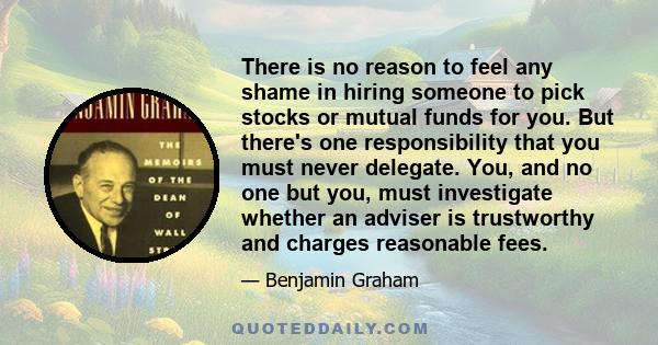 There is no reason to feel any shame in hiring someone to pick stocks or mutual funds for you. But there's one responsibility that you must never delegate. You, and no one but you, must investigate whether an adviser is 