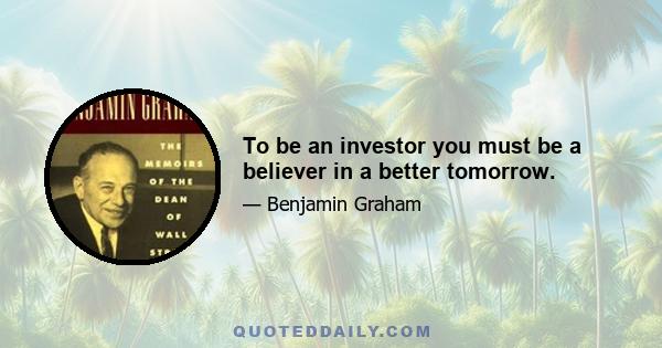 To be an investor you must be a believer in a better tomorrow.