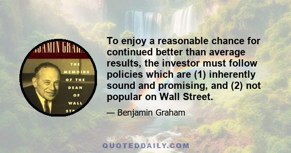 To enjoy a reasonable chance for continued better than average results, the investor must follow policies which are (1) inherently sound and promising, and (2) not popular on Wall Street.