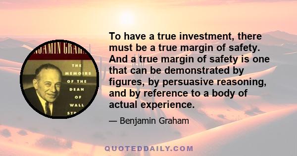 To have a true investment, there must be a true margin of safety. And a true margin of safety is one that can be demonstrated by figures, by persuasive reasoning, and by reference to a body of actual experience.