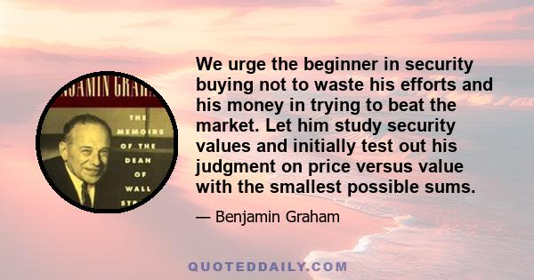 We urge the beginner in security buying not to waste his efforts and his money in trying to beat the market. Let him study security values and initially test out his judgment on price versus value with the smallest