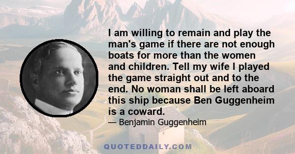 I am willing to remain and play the man's game if there are not enough boats for more than the women and children. Tell my wife I played the game straight out and to the end. No woman shall be left aboard this ship