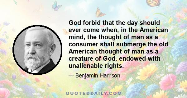 God forbid that the day should ever come when, in the American mind, the thought of man as a consumer shall submerge the old American thought of man as a creature of God, endowed with unalienable rights.