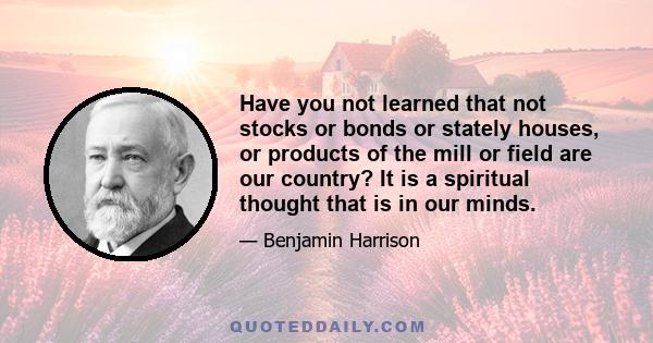 Have you not learned that not stocks or bonds or stately houses, or products of the mill or field are our country? It is a spiritual thought that is in our minds.