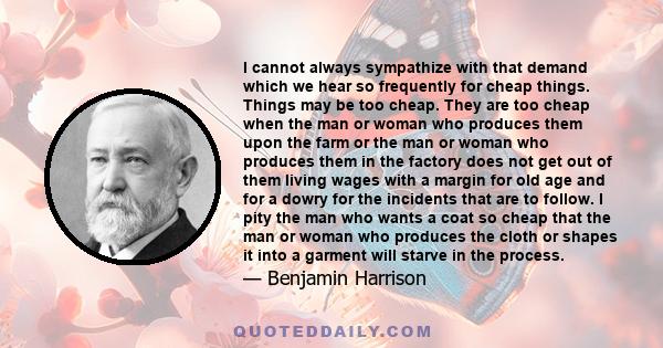 I cannot always sympathize with that demand which we hear so frequently for cheap things. Things may be too cheap. They are too cheap when the man or woman who produces them upon the farm or the man or woman who