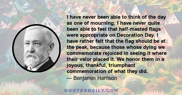 I have never been able to think of the day as one of mourning; I have never quite been able to feel that half-masted flags were appropriate on Decoration Day. I have rather felt that the flag should be at the peak,