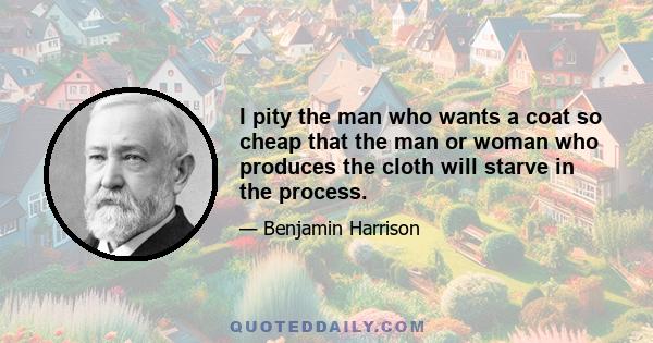 I pity the man who wants a coat so cheap that the man or woman who produces the cloth will starve in the process.