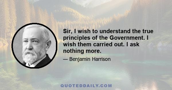 Sir, I wish to understand the true principles of the Government. I wish them carried out. I ask nothing more.