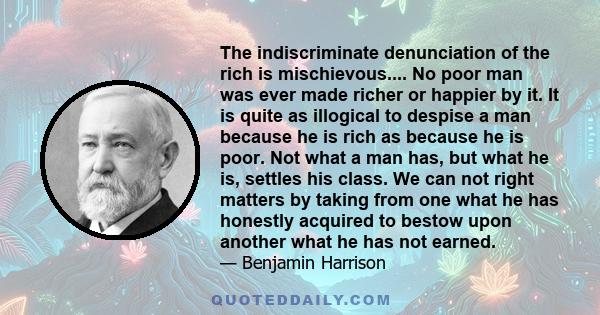 The indiscriminate denunciation of the rich is mischievous.... No poor man was ever made richer or happier by it. It is quite as illogical to despise a man because he is rich as because he is poor. Not what a man has,