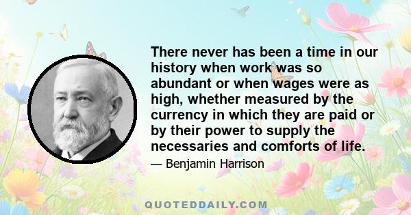 There never has been a time in our history when work was so abundant or when wages were as high, whether measured by the currency in which they are paid or by their power to supply the necessaries and comforts of life.