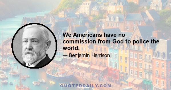 We Americans have no commission from God to police the world.