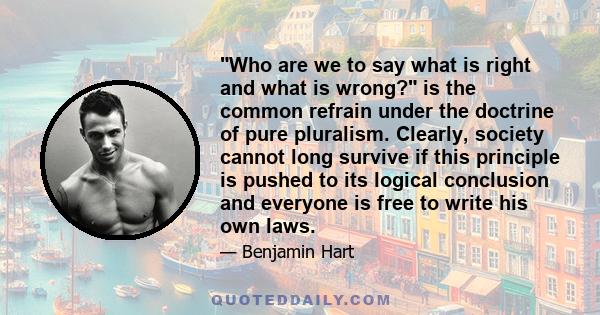 Who are we to say what is right and what is wrong? is the common refrain under the doctrine of pure pluralism. Clearly, society cannot long survive if this principle is pushed to its logical conclusion and everyone is