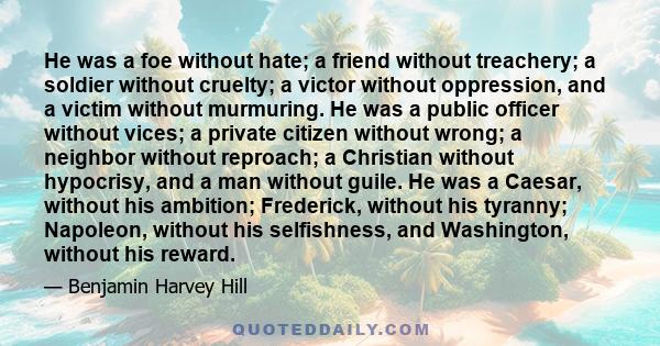 He was a foe without hate; a friend without treachery; a soldier without cruelty; a victor without oppression, and a victim without murmuring. He was a public officer without vices; a private citizen without wrong; a