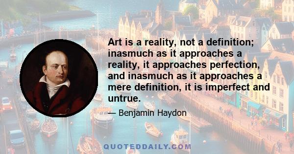 Art is a reality, not a definition; inasmuch as it approaches a reality, it approaches perfection, and inasmuch as it approaches a mere definition, it is imperfect and untrue.