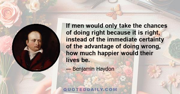 If men would only take the chances of doing right because it is right, instead of the immediate certainty of the advantage of doing wrong, how much happier would their lives be.