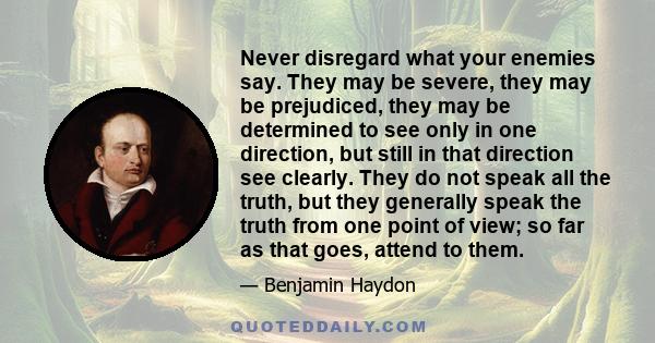 Never disregard what your enemies say. They may be severe, they may be prejudiced, they may be determined to see only in one direction, but still in that direction see clearly. They do not speak all the truth, but they