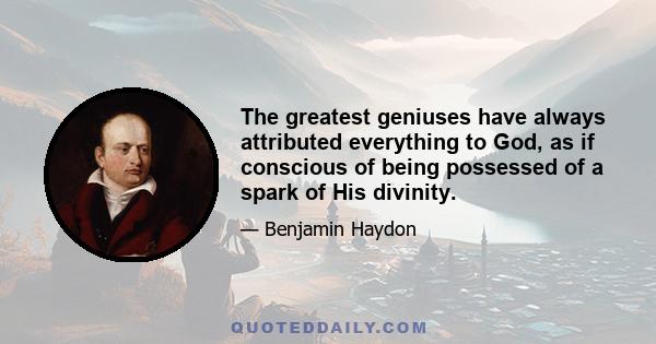 The greatest geniuses have always attributed everything to God, as if conscious of being possessed of a spark of His divinity.