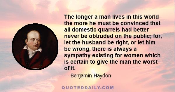 The longer a man lives in this world the more he must be convinced that all domestic quarrels had better never be obtruded on the public; for, let the husband be right, or let him be wrong, there is always a sympathy