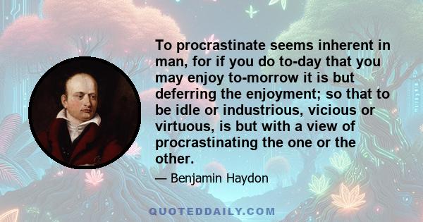 To procrastinate seems inherent in man, for if you do to-day that you may enjoy to-morrow it is but deferring the enjoyment; so that to be idle or industrious, vicious or virtuous, is but with a view of procrastinating