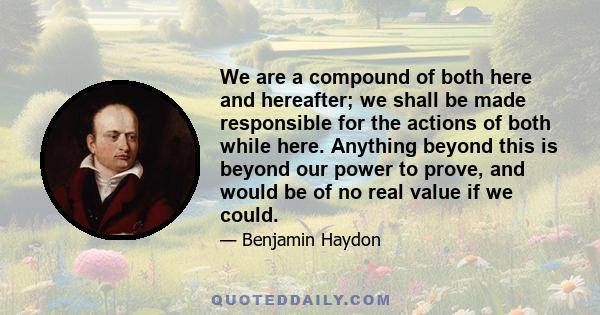 We are a compound of both here and hereafter; we shall be made responsible for the actions of both while here. Anything beyond this is beyond our power to prove, and would be of no real value if we could.