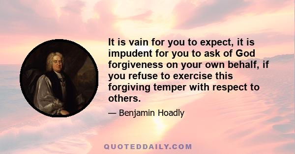 It is vain for you to expect, it is impudent for you to ask of God forgiveness on your own behalf, if you refuse to exercise this forgiving temper with respect to others.