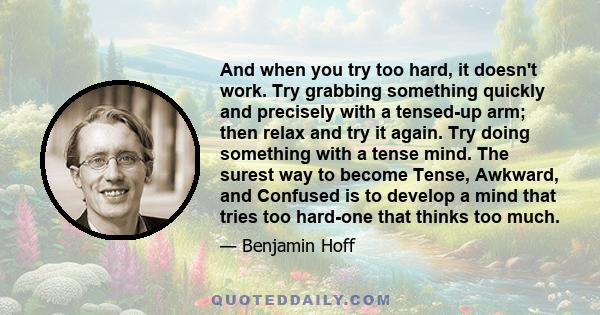 And when you try too hard, it doesn't work. Try grabbing something quickly and precisely with a tensed-up arm; then relax and try it again. Try doing something with a tense mind. The surest way to become Tense, Awkward, 