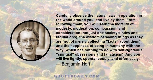 Carefully observe the natural laws in operation in the world around you, and live by them. From following them, you will learn the morality of modesty, moderation, compassion, and consideration (not just one society's