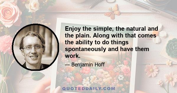 Enjoy the simple, the natural and the plain. Along with that comes the ability to do things spontaneously and have them work.