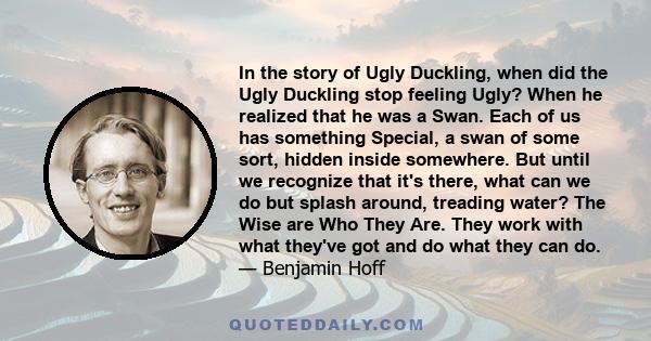 In the story of Ugly Duckling, when did the Ugly Duckling stop feeling Ugly? When he realized that he was a Swan. Each of us has something Special, a swan of some sort, hidden inside somewhere. But until we recognize