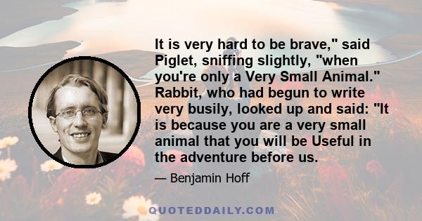 It is very hard to be brave, said Piglet, sniffing slightly, when you're only a Very Small Animal. Rabbit, who had begun to write very busily, looked up and said: It is because you are a very small animal that you will