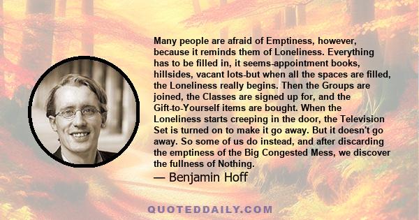 Many people are afraid of Emptiness, however, because it reminds them of Loneliness. Everything has to be filled in, it seems-appointment books, hillsides, vacant lots-but when all the spaces are filled, the Loneliness