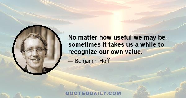 No matter how useful we may be, sometimes it takes us a while to recognize our own value.