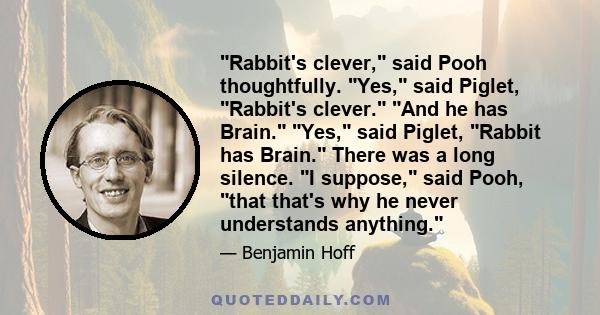 Rabbit's clever, said Pooh thoughtfully. Yes, said Piglet, Rabbit's clever. And he has Brain. Yes, said Piglet, Rabbit has Brain. There was a long silence. I suppose, said Pooh, that that's why he never understands