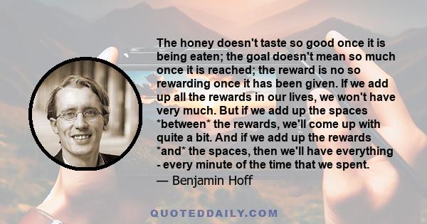 The honey doesn't taste so good once it is being eaten; the goal doesn't mean so much once it is reached; the reward is no so rewarding once it has been given. If we add up all the rewards in our lives, we won't have